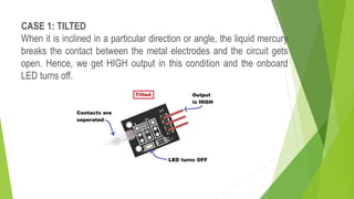 CASE 1: TILTED
When it is inclined in a particular direction or angle, the liquid mercury
breaks the contact between the metal electrodes and the circuit gets
open. Hence, we get HIGH output in this condition and the onboard
LED turns off.
 