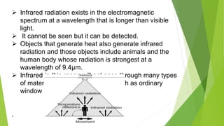  Infrared radiation exists in the electromagnetic
spectrum at a wavelength that is longer than visible
light.
 It cannot be seen but it can be detected.
 Objects that generate heat also generate infrared
radiation and those objects include animals and the
human body whose radiation is strongest at a
wavelength of 9.4μm.
 Infrared in this range will not pass through many types
of material that pass visible light such as ordinary
window glass and plastic
.
 