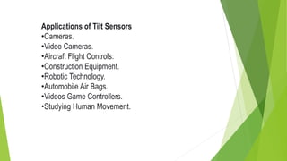 Applications of Tilt Sensors
•Cameras.
•Video Cameras.
•Aircraft Flight Controls.
•Construction Equipment.
•Robotic Technology.
•Automobile Air Bags.
•Videos Game Controllers.
•Studying Human Movement.
 