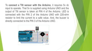 To connect a Tilt sensor with the Arduino, it requires 5v dc
input to operate. That 5v is supplied using Arduino UNO and the
output of Tilt sensor is taken at PIN 4 of the Arduino. LED is
connected with the PIN 2 of the Arduino UNO with 220-ohm
resistor to limit the current to a safe value. And, the buzzer is
directly connected to the PIN 3 of the Arduino UNO.
 