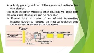  A body passing in front of the sensor will activate first
one element
and then the other, whereas other sources will affect both
elements simultaneously and be cancelled.
 Fresnel lens is made of an infrared transmitting
material design to focused an infrared radiation onto
sensor element as can be shown below
 