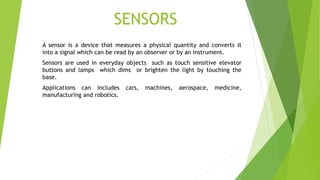 SENSORS
A sensor is a device that measures a physical quantity and converts it
into a signal which can be read by an observer or by an instrument.
Sensors are used in everyday objects such as touch sensitive elevator
buttons and lamps which dims or brighten the light by touching the
base.
Applications can includes cars, machines, aerospace, medicine,
manufacturing and robotics.
 