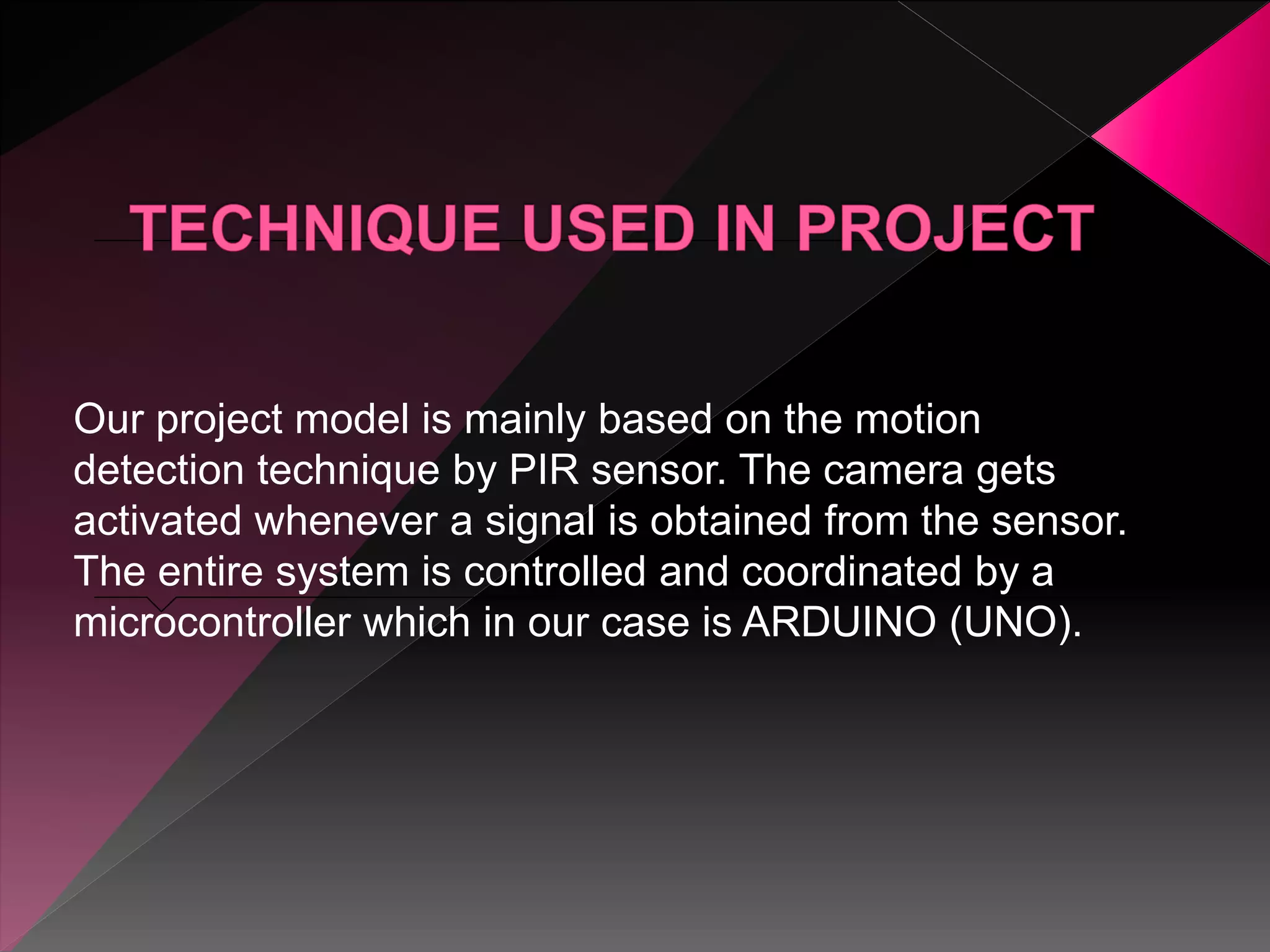 Our project model is mainly based on the motion
detection technique by PIR sensor. The camera gets
activated whenever a signal is obtained from the sensor.
The entire system is controlled and coordinated by a
microcontroller which in our case is ARDUINO (UNO).
 