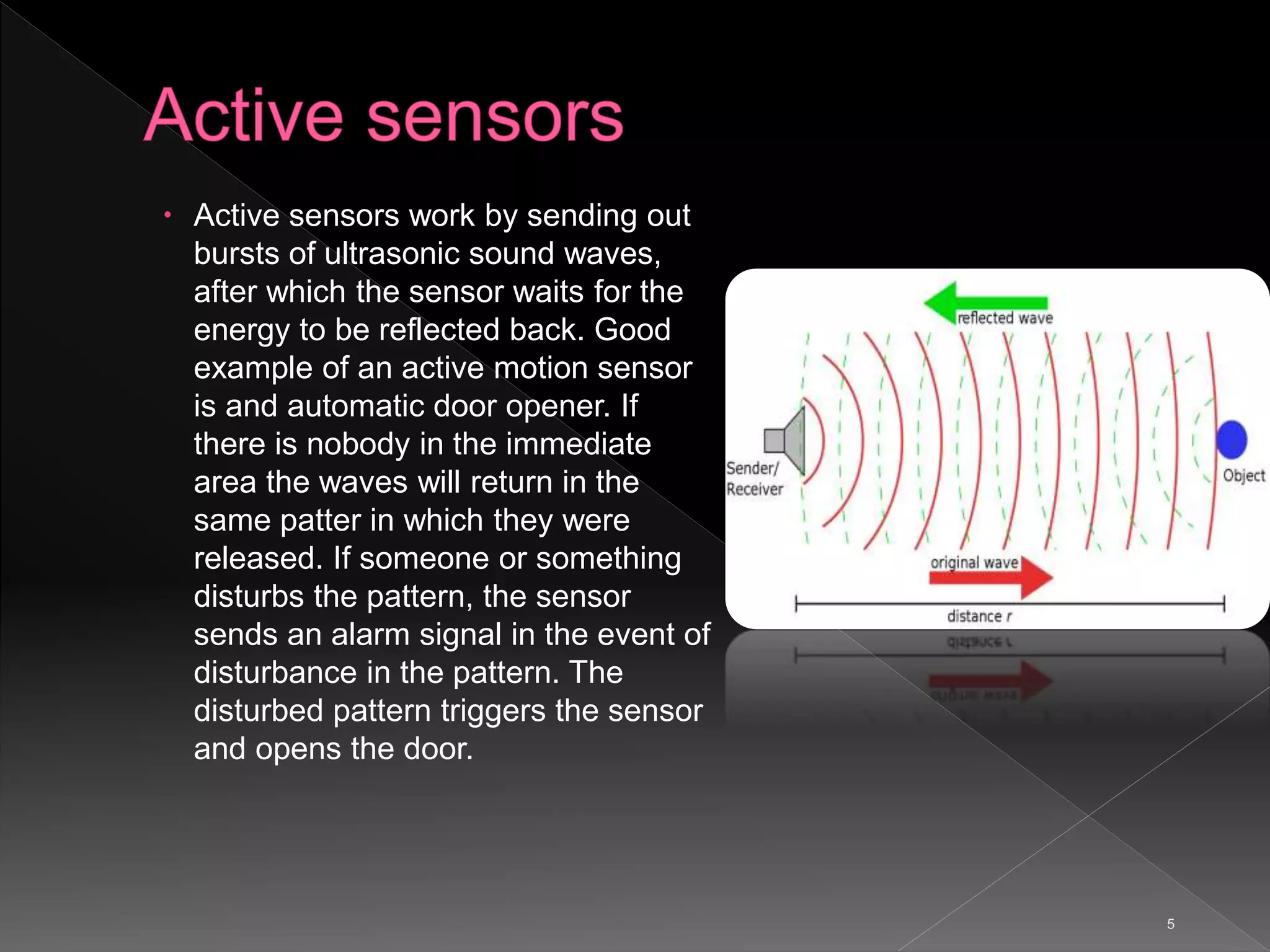 5
 Active sensors work by sending out
bursts of ultrasonic sound waves,
after which the sensor waits for the
energy to be reflected back. Good
example of an active motion sensor
is and automatic door opener. If
there is nobody in the immediate
area the waves will return in the
same patter in which they were
released. If someone or something
disturbs the pattern, the sensor
sends an alarm signal in the event of
disturbance in the pattern. The
disturbed pattern triggers the sensor
and opens the door.
 