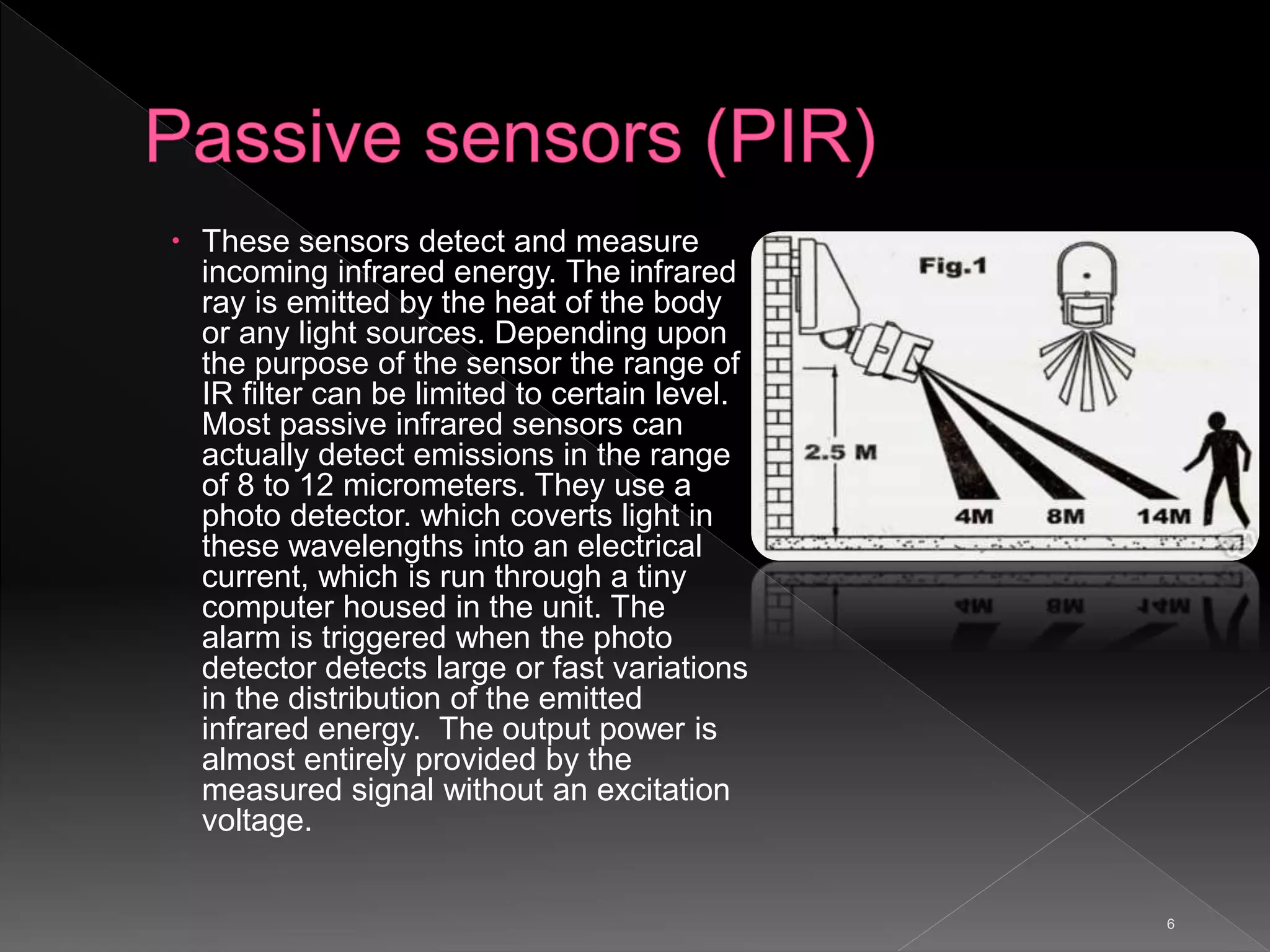 6
 These sensors detect and measure
incoming infrared energy. The infrared
ray is emitted by the heat of the body
or any light sources. Depending upon
the purpose of the sensor the range of
IR filter can be limited to certain level.
Most passive infrared sensors can
actually detect emissions in the range
of 8 to 12 micrometers. They use a
photo detector. which coverts light in
these wavelengths into an electrical
current, which is run through a tiny
computer housed in the unit. The
alarm is triggered when the photo
detector detects large or fast variations
in the distribution of the emitted
infrared energy. The output power is
almost entirely provided by the
measured signal without an excitation
voltage.
 