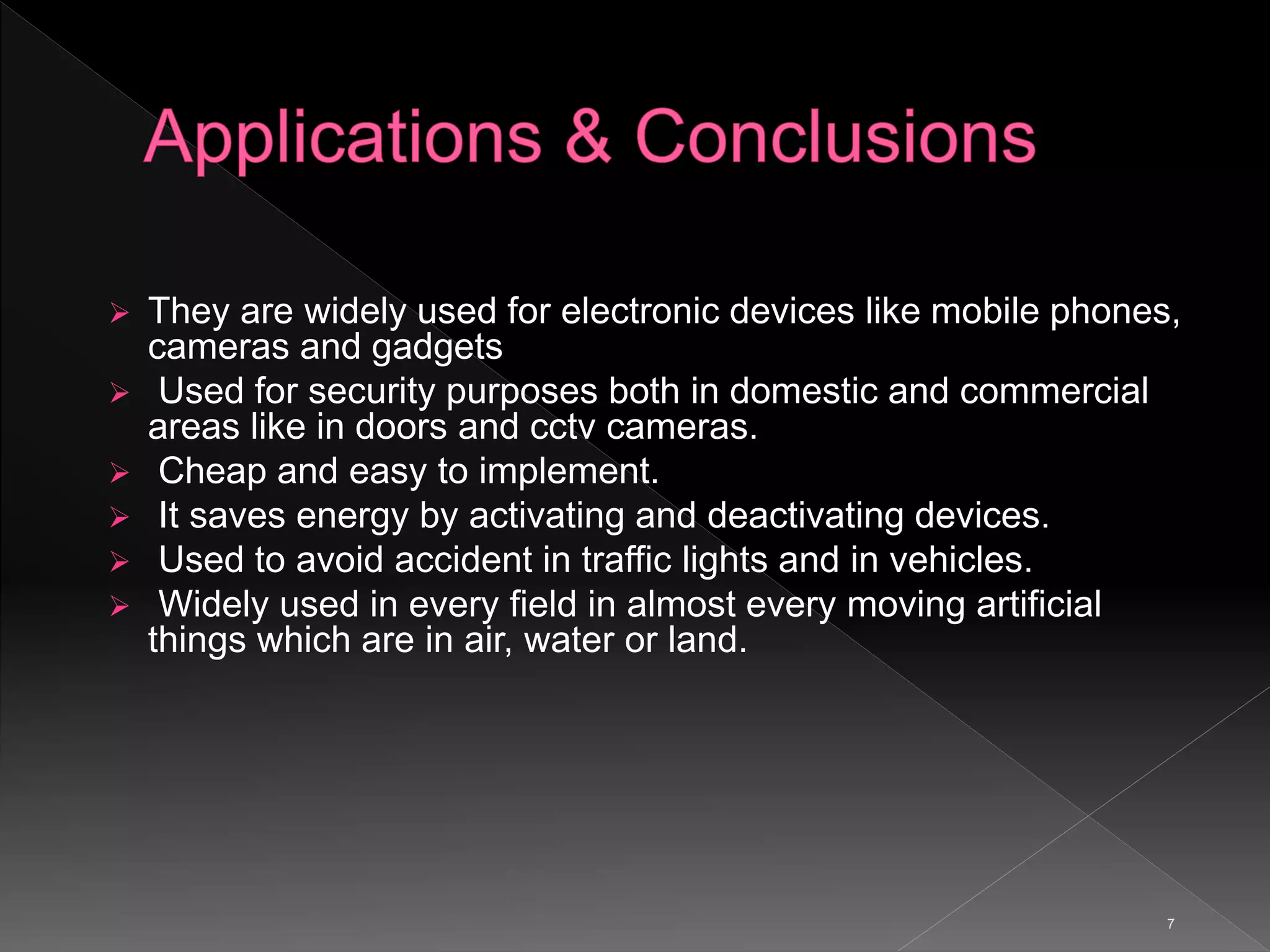 7
 They are widely used for electronic devices like mobile phones,
cameras and gadgets
 Used for security purposes both in domestic and commercial
areas like in doors and cctv cameras.
 Cheap and easy to implement.
 It saves energy by activating and deactivating devices.
 Used to avoid accident in traffic lights and in vehicles.
 Widely used in every field in almost every moving artificial
things which are in air, water or land.
 