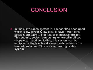 10
 In this surveillance system PIR sensor has been used
which is low power & low cost. It have a wide lens
range & are easy to interface with microcontrollers.
This security system can be implemented in office,
shops etc. In addition to this, this system can be
equipped with glass break detectors to enhance the
level of protection. This is a very low high value
system.
 