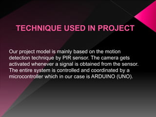 Our project model is mainly based on the motion
detection technique by PIR sensor. The camera gets
activated whenever a signal is obtained from the sensor.
The entire system is controlled and coordinated by a
microcontroller which in our case is ARDUINO (UNO).
 