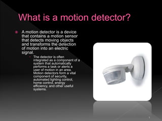 3
 A motion detector is a device
that contains a motion sensor
that detects moving objects
and transforms the detection
of motion into an electric
signal.
 The detector is often
integrated as a component of a
system that automatically
performs a task or alerts a
user of motion in an area.
Motion detectors form a vital
component of security,
automated lighting control,
home control, energy
efficiency, and other useful
systems.
 