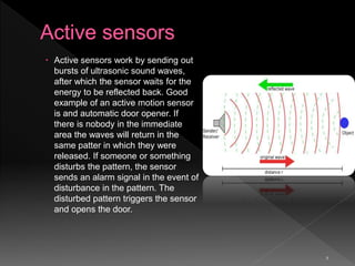 5
 Active sensors work by sending out
bursts of ultrasonic sound waves,
after which the sensor waits for the
energy to be reflected back. Good
example of an active motion sensor
is and automatic door opener. If
there is nobody in the immediate
area the waves will return in the
same patter in which they were
released. If someone or something
disturbs the pattern, the sensor
sends an alarm signal in the event of
disturbance in the pattern. The
disturbed pattern triggers the sensor
and opens the door.
 
