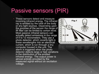 6
 These sensors detect and measure
incoming infrared energy. The infrared
ray is emitted by the heat of the body
or any light sources. Depending upon
the purpose of the sensor the range of
IR filter can be limited to certain level.
Most passive infrared sensors can
actually detect emissions in the range
of 8 to 12 micrometers. They use a
photo detector. which coverts light in
these wavelengths into an electrical
current, which is run through a tiny
computer housed in the unit. The
alarm is triggered when the photo
detector detects large or fast variations
in the distribution of the emitted
infrared energy. The output power is
almost entirely provided by the
measured signal without an excitation
voltage.
 