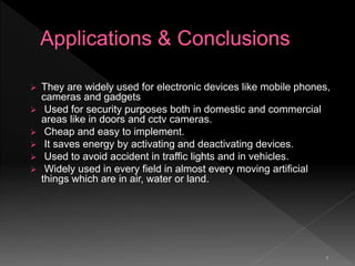 7
 They are widely used for electronic devices like mobile phones,
cameras and gadgets
 Used for security purposes both in domestic and commercial
areas like in doors and cctv cameras.
 Cheap and easy to implement.
 It saves energy by activating and deactivating devices.
 Used to avoid accident in traffic lights and in vehicles.
 Widely used in every field in almost every moving artificial
things which are in air, water or land.
 