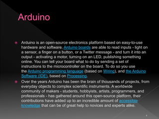 8
 Arduino is an open-source electronics platform based on easy-to-use
hardware and software. Arduino boards are able to read inputs - light on
a sensor, a finger on a button, or a Twitter message - and turn it into an
output - activating a motor, turning on an LED, publishing something
online. You can tell your board what to do by sending a set of
instructions to the microcontroller on the board. To do so you use
the Arduino programming language (based on Wiring), and the Arduino
Software (IDE), based on Processing.
 Over the years Arduino has been the brain of thousands of projects, from
everyday objects to complex scientific instruments. A worldwide
community of makers - students, hobbyists, artists, programmers, and
professionals - has gathered around this open-source platform, their
contributions have added up to an incredible amount of accessible
knowledge that can be of great help to novices and experts alike.
 
