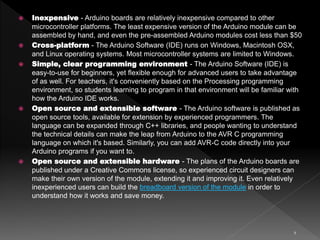 9
 Inexpensive - Arduino boards are relatively inexpensive compared to other
microcontroller platforms. The least expensive version of the Arduino module can be
assembled by hand, and even the pre-assembled Arduino modules cost less than $50
 Cross-platform - The Arduino Software (IDE) runs on Windows, Macintosh OSX,
and Linux operating systems. Most microcontroller systems are limited to Windows.
 Simple, clear programming environment - The Arduino Software (IDE) is
easy-to-use for beginners, yet flexible enough for advanced users to take advantage
of as well. For teachers, it's conveniently based on the Processing programming
environment, so students learning to program in that environment will be familiar with
how the Arduino IDE works.
 Open source and extensible software - The Arduino software is published as
open source tools, available for extension by experienced programmers. The
language can be expanded through C++ libraries, and people wanting to understand
the technical details can make the leap from Arduino to the AVR C programming
language on which it's based. Similarly, you can add AVR-C code directly into your
Arduino programs if you want to.
 Open source and extensible hardware - The plans of the Arduino boards are
published under a Creative Commons license, so experienced circuit designers can
make their own version of the module, extending it and improving it. Even relatively
inexperienced users can build the breadboard version of the module in order to
understand how it works and save money.
 