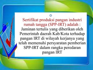 
Sertifikat produksi pangan industri
rumah tangga (SPP-IRT) adalah :
Jaminan tertulis yang diberikan oleh
Pemerintah daerah Kab/Kota terhadap
pangan IRT di wilayah kerjanya yang
telah memenuhi persyaratan pemberian
SPP-IRT dalam rangka peredaran
pangan IRT
 