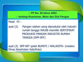  PP No. 28 tahun 2004
 tentang Keamanan, Mutu dan Gizi Pangan
Pasal 43 :
ayat (2) Pangan olahan yang diproduksi oleh industri
rumah tangga WAJIB memiliki SERTIFIKAT
PRODUKSI PANGAN INDUSTRI RUMAH
TANGGA (SPP-IRT)
ayat (3) SPP-IRT qoleh BUPATI / WALIKOTA- (melalui
Dinas Kesehatan Kab/Kota)
 