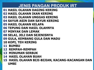 JENIS PANGAN PRODUK IRT
01 HASIL OLAHAN DAGING KERING
02 HASIL OLAHAN IKAN KERING
03 HASIL OLAHAN UNGGAS KERING
04 SAYUR ASIN DAN SAYUR KERING
05 HASIL OLAHAN KELAPA
06 TEPUNG DAN HASIL OLAHNYA
07 MINYAK DAN LEMAK
08 SELAI, JELI DAN SEJENISNYA
09 GULA, KEMBANG GULA DAN MADU
10 KOPI, TEH KERING
11 BUMBU
12 REMPAH-REMPAH
13 MINUMAN SERBUK
14 HASIL OLAHAN BUAH
15 HASIL OLAHAN BIJI-BIJIAN, KACANG-KACANGAN DAN
UMBI
 