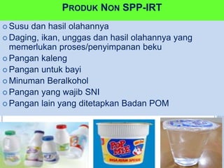 PRODUK NON SPP-IRT
 Susu dan hasil olahannya
 Daging, ikan, unggas dan hasil olahannya yang
memerlukan proses/penyimpanan beku
 Pangan kaleng
 Pangan untuk bayi
 Minuman Beralkohol
 Pangan yang wajib SNI
 Pangan lain yang ditetapkan Badan POM
 
