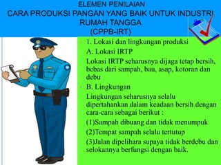 ELEMEN PENILAIAN
CARA PRODUKSI PANGAN YANG BAIK UNTUK INDUSTRI
RUMAH TANGGA
(CPPB-IRT)
 1. Lokasi dan lingkungan produksi
A. Lokasi IRTP
Lokasi IRTP seharusnya dijaga tetap bersih,
bebas dari sampah, bau, asap, kotoran dan
debu
 B. Lingkungan
Lingkungan seharusnya selalu
dipertahankan dalam keadaan bersih dengan
cara-cara sebagai berikut :
(1)Sampah dibuang dan tidak menumpuk
(2)Tempat sampah selalu tertutup
(3)Jalan dipelihara supaya tidak berdebu dan
selokannya berfungsi dengan baik.
 