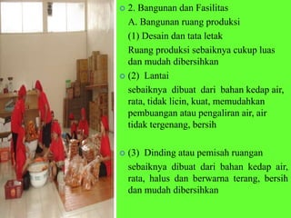  2. Bangunan dan Fasilitas
A. Bangunan ruang produksi
(1) Desain dan tata letak
Ruang produksi sebaiknya cukup luas
dan mudah dibersihkan
 (2) Lantai
sebaiknya dibuat dari bahan kedap air,
rata, tidak licin, kuat, memudahkan
pembuangan atau pengaliran air, air
tidak tergenang, bersih
 (3) Dinding atau pemisah ruangan
sebaiknya dibuat dari bahan kedap air,
rata, halus dan berwarna terang, bersih
dan mudah dibersihkan
 