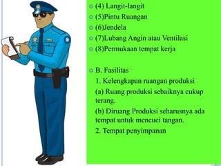  (4) Langit-langit
 (5)Pintu Ruangan
 (6)Jendela
 (7)Lubang Angin atau Ventilasi
 (8)Permukaan tempat kerja
 B. Fasilitas
1. Kelengkapan ruangan produksi
(a) Ruang produksi sebaiknya cukup
terang.
(b) Diruang Produksi seharusnya ada
tempat untuk mencuci tangan.
2. Tempat penyimpanan
 