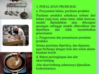  3. PERALATAN PRODUKSI
a. Persyaratan bahan, peralatan produksi
Peralatan produksi sebaiknya terbuat dari
bahan yang kuat, tahan lama, tidak beracun,
mudah dipindahkan atau dibongkar
pasangan sehingga mudah dibersihkan dan
dipelihara dan tidak menimbulkan
pencemaran
c. Pengawasan dan pemantauan peralatan
produksi
Semua peralatan diperiksa, dan dipantau
agar berfungsi dengan baik dan selalu dalam
keadaan bersih.
d. Bahan perlengkapan dan alat
ukur/timbang
Alat ukur/timbang seharusnya dipastikan
keakuratannya.
 