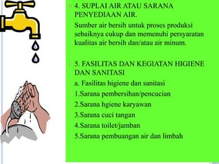  4. SUPLAI AIR ATAU SARANA
PENYEDIAAN AIR.
Sumber air bersih untuk proses produksi
sebaiknya cukup dan memenuhi persyaratan
kualitas air bersih dan/atau air minum.
 5. FASILITAS DAN KEGIATAN HIGIENE
DAN SANITASI
a. Fasilitas higiene dan sanitasi
1.Sarana pembersihan/pencucian
2.Sarana hgiene karyawan
3.Sarana cuci tangan
4.Sarana toilet/jamban
5.Sarana pembuangan air dan limbah
 