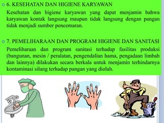  6. KESEHATAN DAN HIGIENE KARYAWAN
Kesehatan dan higiene karyawan yang dapat menjamin bahwa
karyawan kontak langsung maupun tidak langsung dengan pangan
tidak menjadi sumber pencemaran.
 7. PEMELIHARAAN DAN PROGRAM HIGIENE DAN SANITASI
Pemeliharaan dan program sanitasi terhadap fasilitas produksi
(bangunan, mesin / peralatan, pengendalian hama, pengadaan limbah
dan lainnya) dilakukan secara berkala untuk menjamin terhindarnya
kontaminasi silang terhadap pangan yang diolah.
 