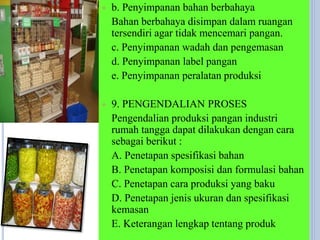  b. Penyimpanan bahan berbahaya
Bahan berbahaya disimpan dalam ruangan
tersendiri agar tidak mencemari pangan.
c. Penyimpanan wadah dan pengemasan
d. Penyimpanan label pangan
e. Penyimpanan peralatan produksi
 9. PENGENDALIAN PROSES
Pengendalian produksi pangan industri
rumah tangga dapat dilakukan dengan cara
sebagai berikut :
A. Penetapan spesifikasi bahan
B. Penetapan komposisi dan formulasi bahan
C. Penetapan cara produksi yang baku
D. Penetapan jenis ukuran dan spesifikasi
kemasan
E. Keterangan lengkap tentang produk
 