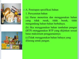  A. Penetapan spesifikasi bahan
1. Persyaratan bahan
(a) Harus menerima dan menggunakan bahan
yang tidak rusak, tidak busuk, tidak
mengandung bahan-bahan berbahaya.
(b) Jika menggunakan bahan tambahan pangan
(BTP) menggunakan BTP yang diijinkan sesuai
batas maksimum penggunaannya
(c)Tidak menggunakan bahan bahaya yang
dilarang untuk pangan.
 