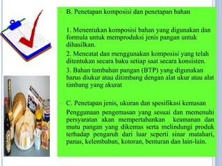  B. Penetapan komposisi dan penetapan bahan
1. Menentukan komposisi bahan yang digunakan dan
formula untuk memproduksi jenis pangan untuk
dihasilkan.
2. Mencatat dan menggunakan komposisi yang telah
ditentukan secara baku setiap saat secara konsisten.
3. Bahan tambahan pangan (BTP) yang digunakan
harus diukur atau ditimbang dengan alat ukur atau alat
timbang yang akurat
 C. Penetapan jenis, ukuran dan spesifikasi kemasan
Penggunaan pengemasan yang sesuai dan memenuhi
persyaratan akan mempertahankan keamanan dan
mutu pangan yang dikemas serta melindungi produk
terhadap pengaruh dari luar seperti sinar matahari,
panas, kelembaban, kotoran, benturan dan lain-lain.
 