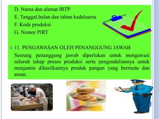 D. Nama dan alamat IRTP
E. Tanggal,bulan dan tahun kadaluarsa
F. Kode produksi
G. Nomor PIRT
 11. PENGAWASAN OLEH PENANGGUNG JAWAB
Seorang penanggung jawab diperlukan untuk mengawasi
seluruh tahap proses produksi serta pengendaliannya untuk
menjamin dihasilkannya produk pangan yang bermutu dan
aman.
 