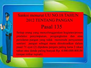 Sanksi menurut UU NO.18 TAHUN
2012 TENTANG PANGAN
Pasal 135
Setiap orang yang menyelenggarakan kegiatan/proses
produksi penyimpanan, pengangkutan dan atau
peredaran pangan yang tidak memenuhi persyaratan
sanitasi pangan sebagai mana dimaksudkan dalam
pasal 71 ayat (2) dipidana penjara paling lama 2 (dua)
tahun atau denda paling banyak Rp. 4.000.000.000,00
(empat miliar rupiah).
 