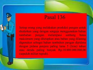Pasal 136
Setiap orang yang melakukan produksi pangan untuk
diedarkan yang dengan sengaja menggunakan bahan
tambahan pangan melampaui ambang batas
maksimum yang ditetapkan atau bahan yang dilarang
digunakan sebagai bahan tambahan pangan dipidana
dengan pidana penjara paling lama 5 (lima) tahun
atau denda paling banyak Rp.10.000.000.000,00
(sepuluh miliar rupiah).
 