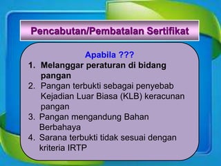 Pencabutan/Pembatalan Sertifikat
Apabila ???
1. Melanggar peraturan di bidang
pangan
2. Pangan terbukti sebagai penyebab
Kejadian Luar Biasa (KLB) keracunan
pangan
3. Pangan mengandung Bahan
Berbahaya
4. Sarana terbukti tidak sesuai dengan
kriteria IRTP
 