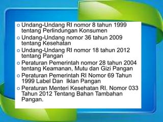  Undang-Undang RI nomor 8 tahun 1999
tentang Perlindungan Konsumen
 Undang-Undang nomor 36 tahun 2009
tentang Kesehatan
 Undang-Undang RI nomor 18 tahun 2012
tentang Pangan
 Peraturan Pemerintah nomor 28 tahun 2004
tentang Keamanan, Mutu dan Gizi Pangan
 Peraturan Pemerintah RI Nomor 69 Tahun
1999 Label Dan Iklan Pangan
 Peraturan Menteri Kesehatan RI. Nomor 033
Tahun 2012 Tentang Bahan Tambahan
Pangan.
 
