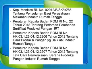 • Kep. MenKes RI. No. 02912/B/SK/IX/86
Tentang Penyuluhan Bagi Perusahaan
Makanan Industri Rumah Tangga
• Peraturan Kepala Badan POM RI No. 22
Tahun 2018 Tentang Pedoman Pemberian
Sertifikat Produksi Pangan IRT
• Peraturan Kepala Badan POM RI No.
HK.03.1.23.04.12.2206 Tahun 2012 Tentang
Cara Produksi Pangan yg Baik utk Industri
Rumah Tangga
• Peraturan Kepala Badan POM RI No.
HK.03.1.23.04.12.2207 Tahun 2012 Tentang
Tata Cara Pemeriksaan Sarana Produksi
Pangan Industri Rumah Tangga
 