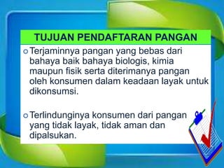 TUJUAN PENDAFTARAN PANGAN
Terjaminnya pangan yang bebas dari
bahaya baik bahaya biologis, kimia
maupun fisik serta diterimanya pangan
oleh konsumen dalam keadaan layak untuk
dikonsumsi.
Terlindunginya konsumen dari pangan
yang tidak layak, tidak aman dan
dipalsukan.
 