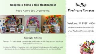 Decoração de Festas
Decoração tradicional, provençal e projetos especiais, Decoramos sua festa
com cuidado e carinho.
A mesa temática é montada com bonecos originais, peças de madeira, bolo
decorado e doces, tudo em completa harmonia com o tema escolhido.
Escolha o Tema e Nós Realizamos!
Peça Agora Seu Orçamento.
Telefone: 11 99371 4436
buffetpirulitosepiruetas@hotmail.com
www.PirulitosePiruetas.com.br
 