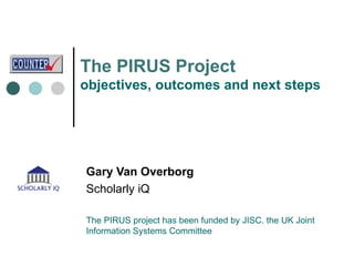 The  PIRUS Project objectives, outcomes and next steps Gary Van Overborg Scholarly iQ The PIRUS project has been funded by JISC. the UK Joint Information Systems Committee 