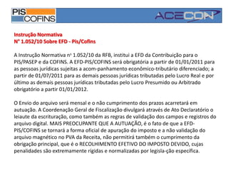 Instrução NormativaN° 1.052/10 Sobre EFD - Pis/CofinsA Instrução Normativa ns 1.052/10 da RFB, institui a EFD da Contribuição para o PIS/PASEP e da COFINS. A EFD-PIS/COFINS será obrigatória a partir de 01/01/2011 para as pessoas jurídicas sujeitas a acom­panhamento econômico-tributário diferenciado; a partir de 01/07/2011 para as demais pessoas jurídicas tributadas pelo Lucro Real e por último as demais pessoas jurídicas tributadas pelo Lucro Presumido ou Arbitrado obrigatório a partir 01/01/2012.O Envio do arquivo será mensal e o não cumprimento dos prazos acarretará em autuação. A Coordenação Geral de Fiscalização divulgará através de Ato Declaratório o leiaute da escrituração, como também as regras de validação dos campos e registros do arquivo digital. MAIS PREOCUPANTE QUE A AUTUAÇÃO, é o fato de que a EFD-PIS/COFINS se tornará a forma oficial de apuração do imposto e a não validação do arquivo magnético no PVA da Receita, não permitirá também o cumprimento da obrigação principal, que é o RECOLHIMENTO EFETIVO DO IMPOSTO DEVIDO, cujas penalidades são extremamente rígidas e normalizadas por legisla­ção específica.