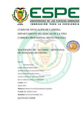 CURSO DE NIVELACIÓN DE CARRERA
DEPARTAMENTO DE CIENCIAS DE LA VIDA
CARRERA PROFESIONAL BIOTECNOLOGIA
MACERADO DE ALCOHOL ARTESANAL
DE MANZANA SILVESTRE
GRUPO
INTEGRANTES:
MARÍA JOSÉ BUITRÓN POZO
JENIFER MARIELA CALAPI MATANGO
ELVIS ANTHONY NUÑEZ SOLIS
LIZETH CAROLINA TACO LOACHAMIN
KELLY GISSELLE ZAGAL MAISINCHO
CURSO: TV15
AULA: D204
MÓDULO: PROYECTO INTEGRADOR DE SABERES
TUTOR: ING. MARCO LARA
PERIODO: MAYO-SEPTIEMBRE 2016
QUITO-ECUADOR
 