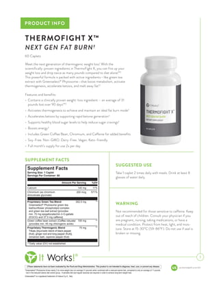 pis-thermofightX-us-en-003
PRODUCT INFO
1
THERMOFIGHT X™
NEXT GEN FAT BURN†
†These statements have not been evaluated by the Food and Drug Administration. This product is not intended to diagnose, treat, cure, or prevent any disease.
*Greenselect®
Phytosome drives nearly 2.5x more weight loss (on average 31 pounds) when combined with a reduced-calorie diet, compared to only an average of 11 pounds 	
lost in the reduced-calorie diet control group. A sensible diet and regular exercise are required in order to achieve long-term weight loss.
Greenselect®
is a registered trademark of Indena S.p.A., Italy.
Meet the next generation of thermogenic weight loss! With the
scientifically-proven ingredients in ThermoFight X, you can fire up your
weight loss and drop twice as many pounds compared to diet alone!*†
This powerful formula is packed with active ingredients—like green tea
extract with Greenselect®
Phytosome—that boost metabolism, activate
thermogenesis, accelerate ketosis, and melt away fat!†
Features and benefits:
•	 Contains a clinically proven weight-loss ingredient – an average of 31
pounds lost over 90 days!*†
•	 Activates thermogenesis to achieve and maintain an ideal fat burn mode†
•	 Accelerates ketosis by supporting rapid ketone generation†
•	 Supports healthy blood sugar levels to help reduce sugar cravings†
•	 Boosts energy†
•	 Includes Green Coffee Bean, Chromium, and Caffeine for added benefits
•	 Soy-Free. Non-GMO. Dairy-Free. Vegan. Keto-friendly.
•	 Full month’s supply for use 2x per day
WARNING
Not recommended for those sensitive to caffeine. Keep
out of reach of children. Consult your physician if you
are pregnant, nursing, taking medications, or have a
medical condition. Protect from heat, light, and mois-
ture. Store at 15-30°C (59-86°F). Do not use if seal is
broken or missing.
SUGGESTED USE
Take 1 caplet 2 times daily with meals. Drink at least 8
glasses of water daily.
SUPPLEMENT FACTS
60 Caplets
Supplement Facts
Chromium (as chromium
dinicotinate glycinate)
Calcium
**Daily value (DV) not established.
Greenselect®
Phytosome green tea
leaf/sunflower phospholipid complex
and green tea leaf extract [provides
min. 70 mg epigallocatechin-3-O-gallate
(EGCG) and 37.5 mg caffeine]
Trikatu [Ayurvedic blend of black pepper
(fruit), ginger root and long pepper (fruit)],
cinnamon bark, cayenne pepper (fruit).
Green coffee bean extract (Coffea robusta)
(provides min. 45 mg chlorogenic acids)
Proprietary Thermogenic Blend
Proprietary Green Tea Blend
140 mg
200 mcg
302.5 mg
100 mg
75 mg
11%
571%
**
**
**
Amount Per Serving %DV
Serving Size: 1 Caplet
Servings Per Container: 60
 
