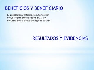 BENEFICIOS Y BENEFICIARIO
RESULTADOS Y EVIDENCIAS.
Es proporcionar información, fortalecer
conocimiento de una manera clara y
concreta con la ayuda de algunos valores.
 