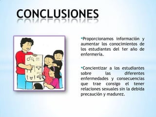 •Proporcionamos información y
aumentar los conocimientos de
los estudiantes del 1er año de
enfermería.
•Concientizar a los estudiantes
sobre las diferentes
enfermedades y consecuencias
que trae consigo el tener
relaciones sexuales sin la debida
precaución y madurez.
CONCLUSIONES
 