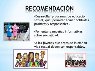 RECOMENDACIÓN
•Desarrollar programas de educación
sexual, que permitan tomar actitudes
positivas y responsables .
•Fomentar campañas informativas
sobre sexualidad.
•A los jóvenes que antes de iniciar su
vida sexual deben ser responsables.
 