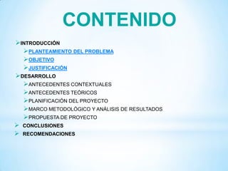INTRODUCCIÓN
PLANTEAMIENTO DEL PROBLEMA
OBJETIVO
JUSTIFICACIÓN
DESARROLLO
ANTECEDENTES CONTEXTUALES
ANTECEDENTES TEÓRICOS
PLANIFICACIÓN DEL PROYECTO
MARCO METODOLÓGICO Y ANÁLISIS DE RESULTADOS
PROPUESTA DE PROYECTO
 CONCLUSIONES
 RECOMENDACIONES
CONTENIDO
 
