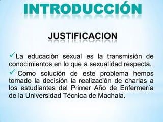 INTRODUCCIÓN
JUSTIFICACION
La educación sexual es la transmisión de
conocimientos en lo que a sexualidad respecta.
 Como solución de este problema hemos
tomado la decisión la realización de charlas a
los estudiantes del Primer Año de Enfermería
de la Universidad Técnica de Machala.
 