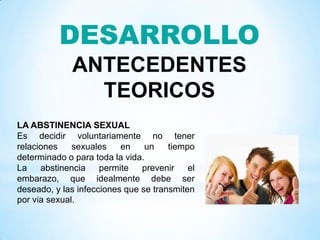 DESARROLLO
ANTECEDENTES
TEORICOS
LA ABSTINENCIA SEXUAL
Es decidir voluntariamente no tener
relaciones sexuales en un tiempo
determinado o para toda la vida.
La abstinencia permite prevenir el
embarazo, que idealmente debe ser
deseado, y las infecciones que se transmiten
por vía sexual.
 