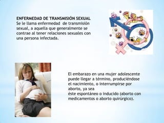 ENFERMEDAD DE TRANSMISIÓN SEXUAL
Se le llama enfermedad de transmisión
sexual, a aquella que generalmente se
contrae al tener relaciones sexuales con
una persona infectada.
El embarazo en una mujer adolescente
puede llegar a término, produciéndose
el nacimiento, o interrumpirse por
aborto, ya sea
éste espontáneo o inducido (aborto con
medicamentos o aborto quirúrgico).
 